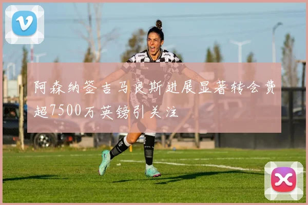 阿森纳签吉马良斯进展显著转会费超7500万英镑引关注