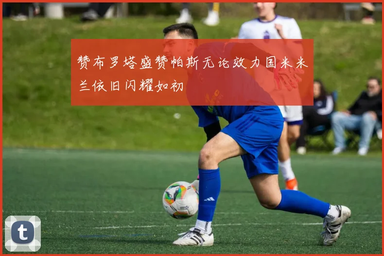 赞布罗塔盛赞帕斯无论效力国米米兰依旧闪耀如初