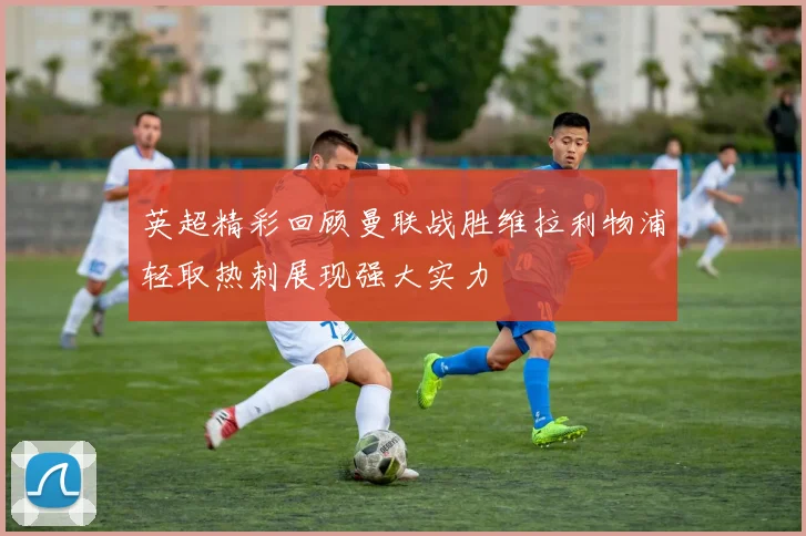 英超精彩回顾曼联战胜维拉利物浦轻取热刺展现强大实力