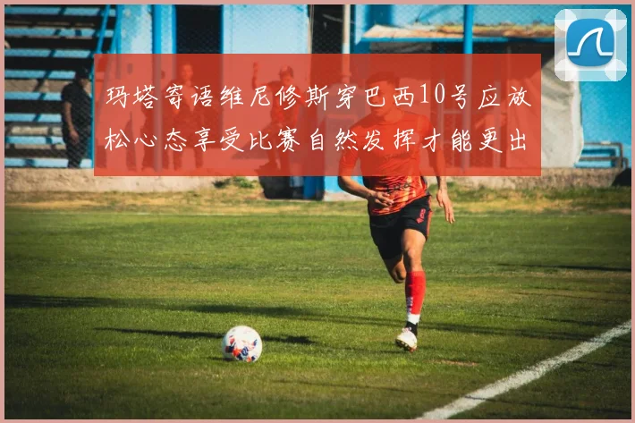 玛塔寄语维尼修斯穿巴西10号应放松心态享受比赛自然发挥才能更出色