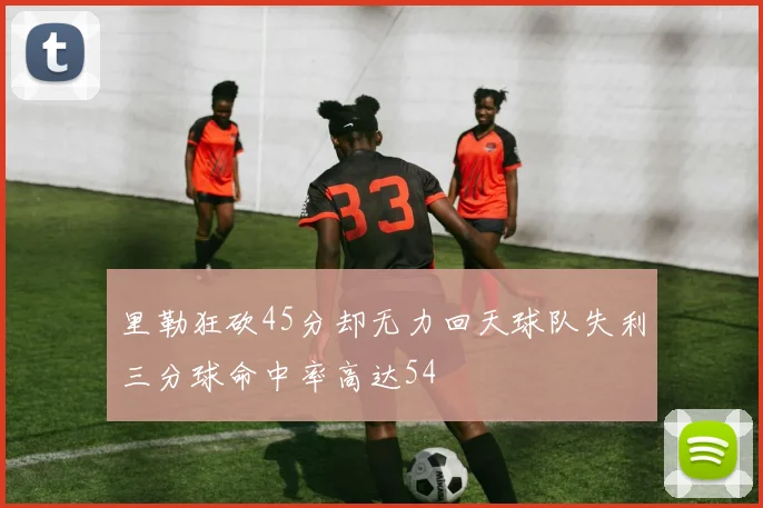 里勒狂砍45分却无力回天球队失利三分球命中率高达54