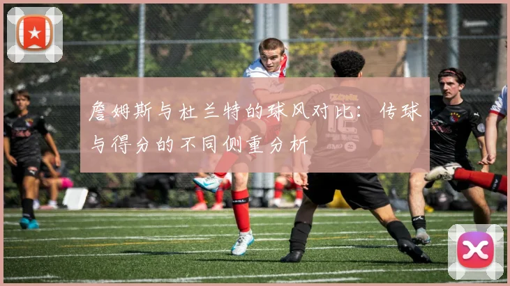 詹姆斯与杜兰特的球风对比：传球与得分的不同侧重分析