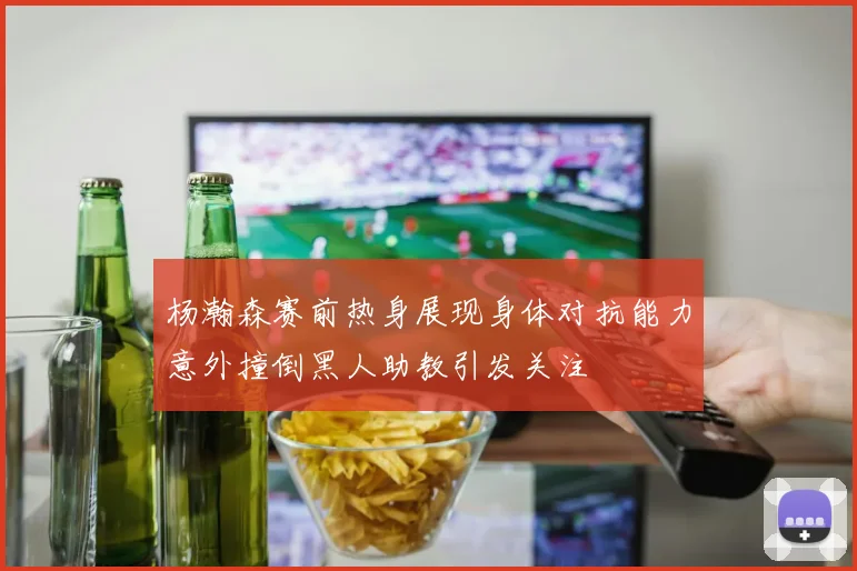 杨瀚森赛前热身展现身体对抗能力意外撞倒黑人助教引发关注