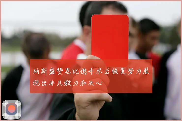 纳斯盛赞恩比德手术后恢复努力展现出非凡毅力和决心